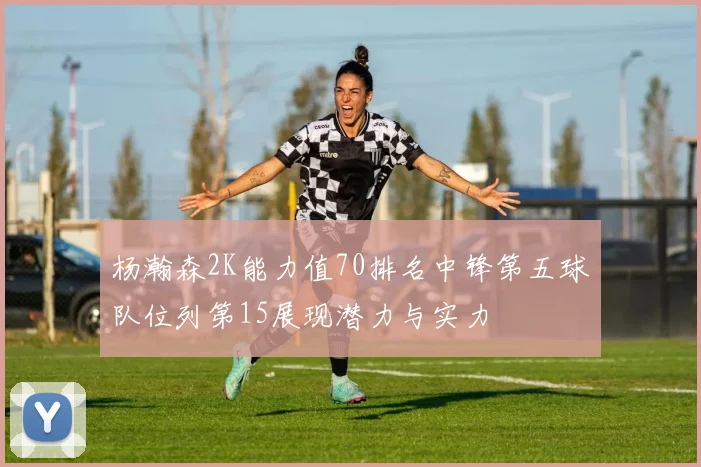 杨瀚森2K能力值70排名中锋第五球队位列第15展现潜力与实力